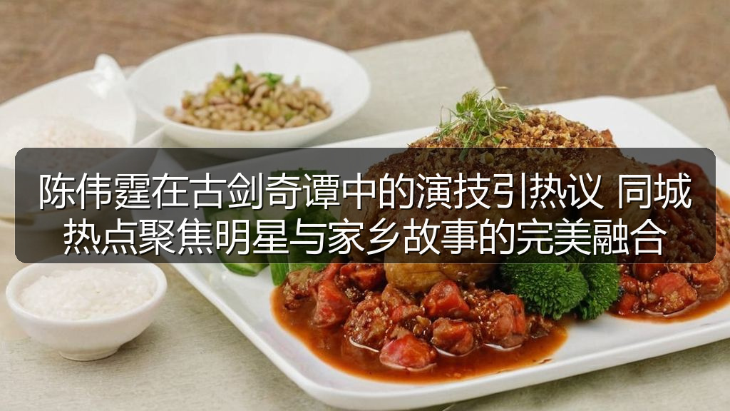 陈伟霆在古剑奇谭中的演技引热议 同城热点聚焦明星与家乡故事的完美融合
