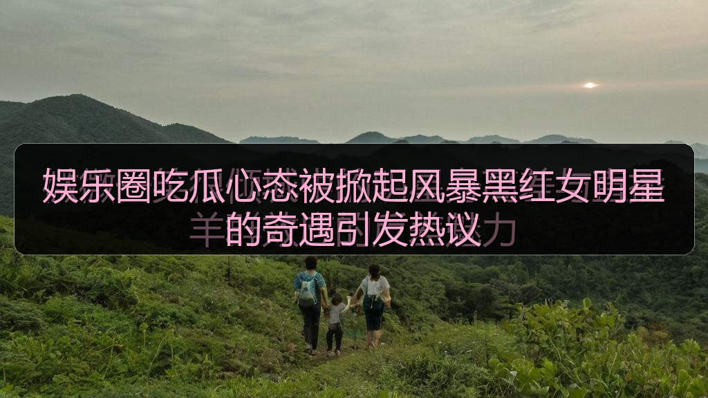 娱乐圈吃瓜心态被掀起风暴黑红女明星的奇遇引发热议