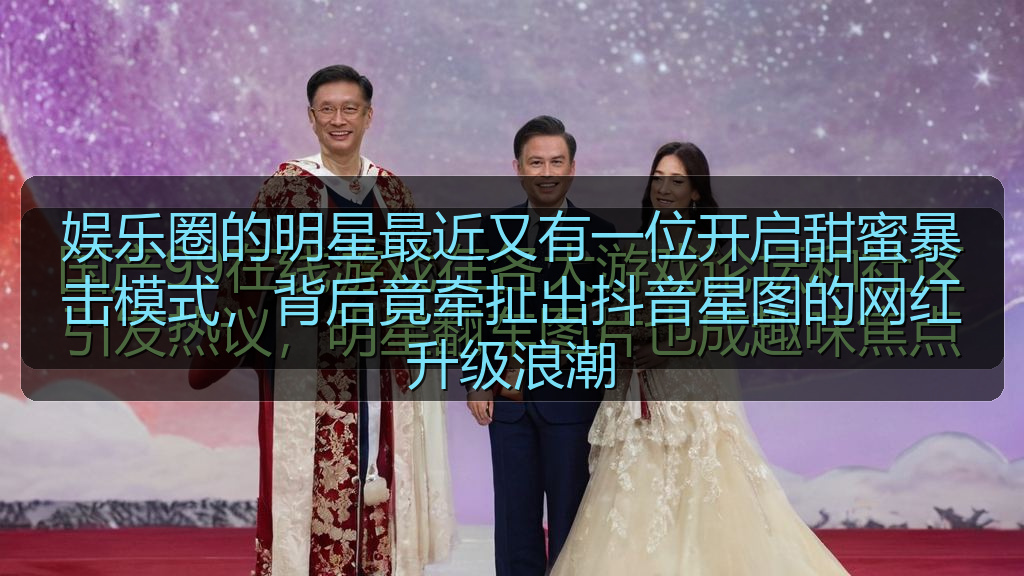 娱乐圈的明星最近又有一位开启甜蜜暴击模式，背后竟牵扯出抖音星图的网红升级浪潮
