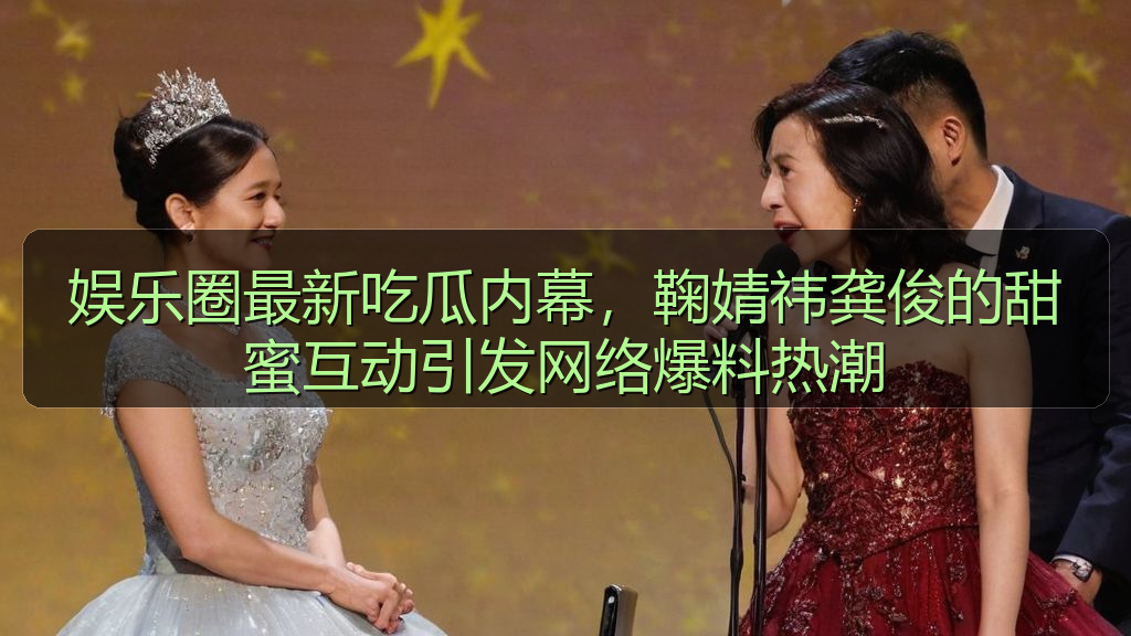 娱乐圈最新吃瓜内幕，鞠婧祎龚俊的甜蜜互动引发网络爆料热潮