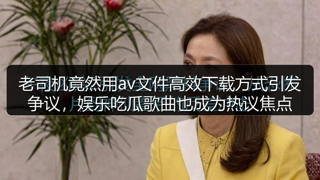 老司机竟然用av文件高效下载方式引发争议，娱乐吃瓜歌曲也成为热议焦点