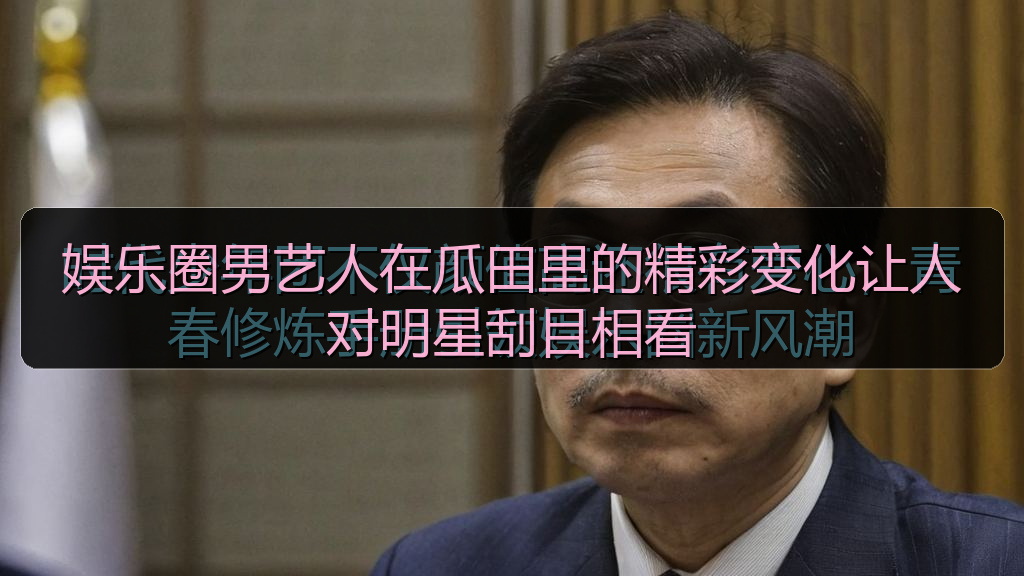 娱乐圈男艺人在瓜田里的精彩变化让人对明星刮目相看