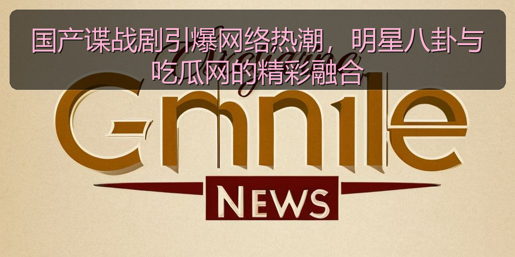 国产谍战剧引爆网络热潮，明星八卦与吃瓜网的精彩融合